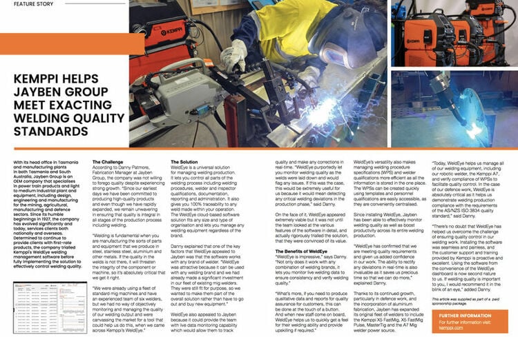 “WeldEye is impressive,” says Danny Patmore, Fabrication Manager at Jayben Group.

“Not only does it work with any combination of welding brands, it lets you monitor live welding data to ensure consistency and verify welding quality.”

“What’s more, if you need to produce qualitative data and reports for quality assurance for customers, this can be done at the touch of a button. And when new staff come on board, WeldEye helps us to quickly get a feel for their welding ability and provide upskilling if required.”

Read the full article:(pages 38-39).
…more
